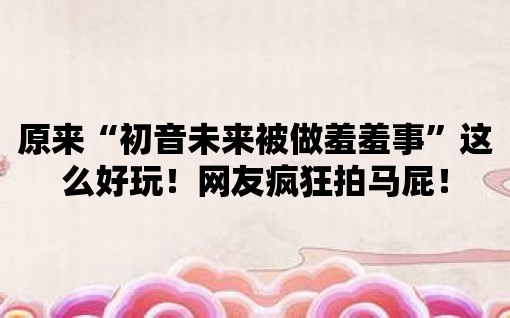 原來“初音未來被做羞羞事”這么好玩！網友瘋狂拍馬屁！