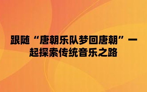 跟隨“唐朝樂隊(duì)夢回唐朝”一起探索傳統(tǒng)音樂之路