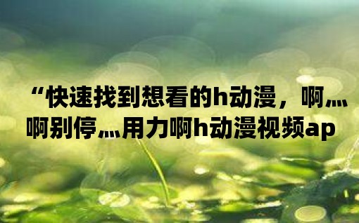 “快速找到想看的h動漫，啊灬啊別停灬用力啊h動漫視頻app快速能實現！”