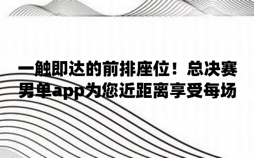 一觸即達的前排座位！總決賽男單app為您近距離享受每場精彩比賽