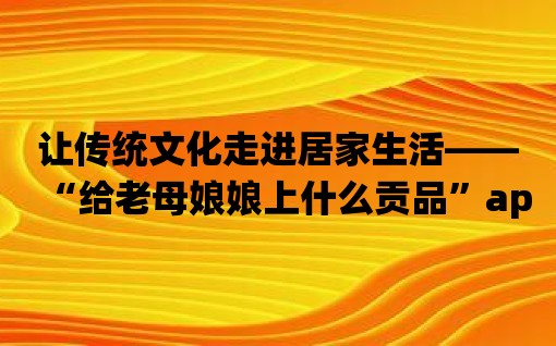 讓傳統文化走進居家生活——“給老母娘娘上什么貢品”app推薦