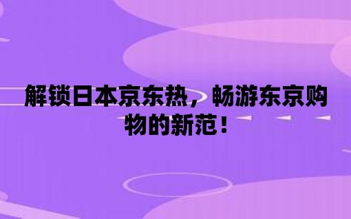 解鎖日本京東熱，暢游東京購物的新范！