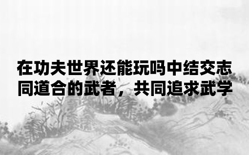 在功夫世界還能玩嗎中結交志同道合的武者，共同追求武學至高境界！