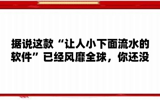 據說這款“讓人小下面流水的軟件”已經風靡全球，你還沒有試用嗎？