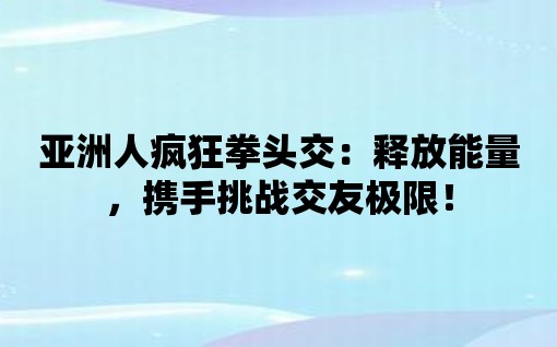 亞洲人瘋狂拳頭交：釋放能量，攜手挑戰(zhàn)交友極限！