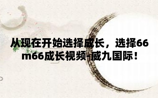 從現(xiàn)在開始選擇成長(zhǎng)，選擇66m66成長(zhǎng)視頻-威九國際！