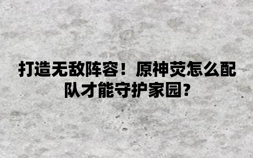 打造無敵陣容！原神熒怎么配隊(duì)才能守護(hù)家園？