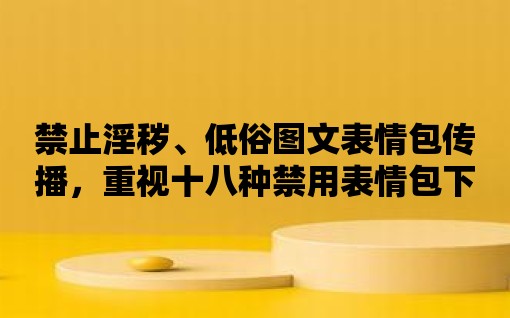 禁止淫穢、低俗圖文表情包傳播，重視十八種禁用表情包下載軟件安裝