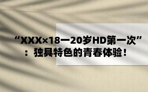 “XXX×18一20歲HD第一次”：獨具特色的青春體驗！