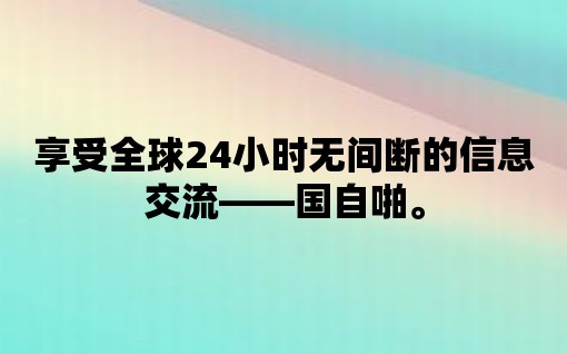 享受全球24小時無間斷的信息交流——國自啪。