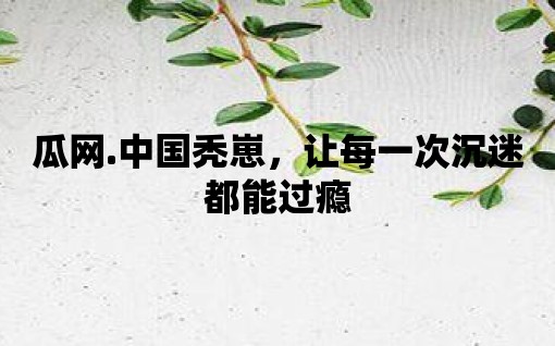 瓜網(wǎng).中國(guó)禿崽，讓每一次沉迷都能過癮