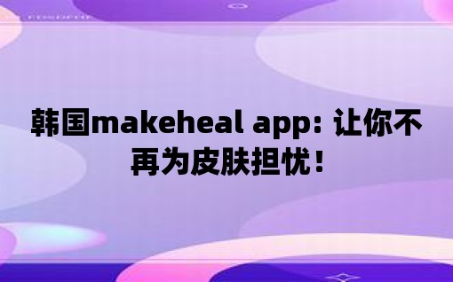 韓國makeheal app: 讓你不再為皮膚擔憂！